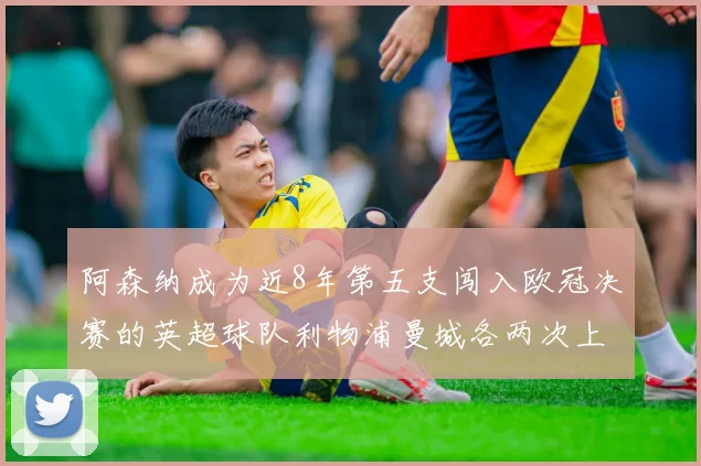 阿森纳成为近8年第五支闯入欧冠决赛的英超球队利物浦曼城各两次上演辉煌