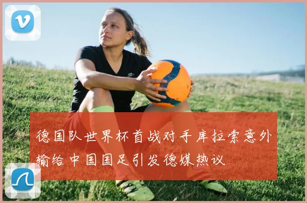 德国队世界杯首战对手库拉索意外输给中国国足引发德媒热议