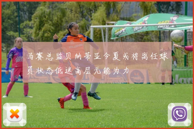 马赛总监贝纳蒂亚今夏或将离任球员状态低迷高层无能为力