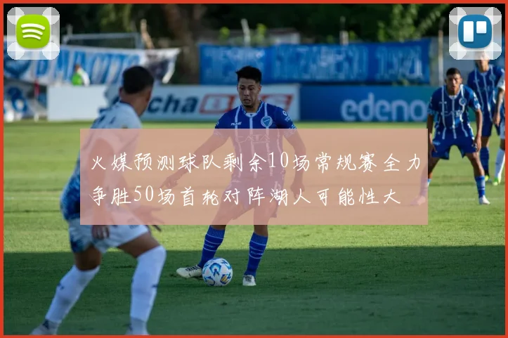 火媒预测球队剩余10场常规赛全力争胜50场首轮对阵湖人可能性大