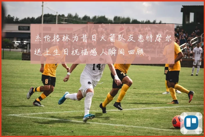 杰伦格林为昔日火箭队友惠特摩尔送上生日祝福感人瞬间回顾