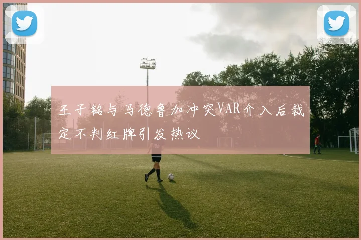 王子铭与马德鲁加冲突VAR介入后裁定不判红牌引发热议