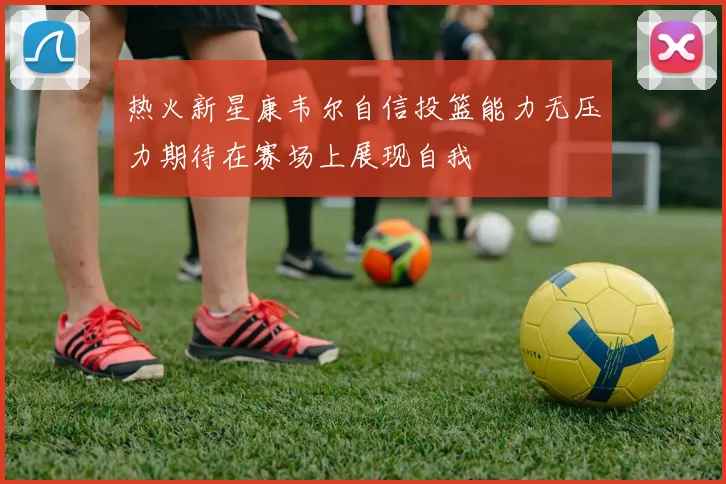 热火新星康韦尔自信投篮能力无压力期待在赛场上展现自我