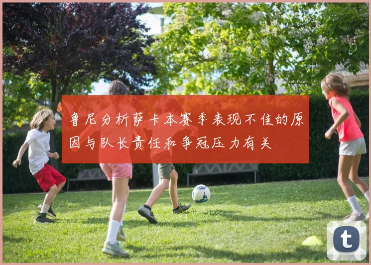 鲁尼分析萨卡本赛季表现不佳的原因与队长责任和争冠压力有关