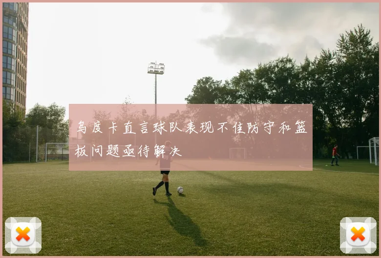 乌度卡直言球队表现不佳防守和篮板问题亟待解决