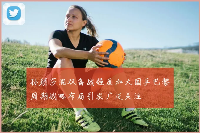 孙颖莎混双备战强度加大国乒巴黎周期战略布局引发广泛关注