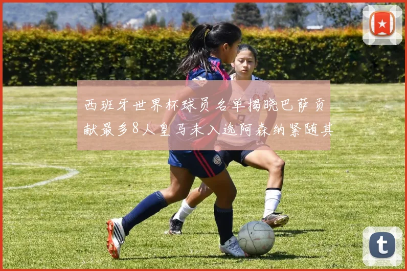 西班牙世界杯球员名单揭晓巴萨贡献最多8人皇马未入选阿森纳紧随其后3人并列第二