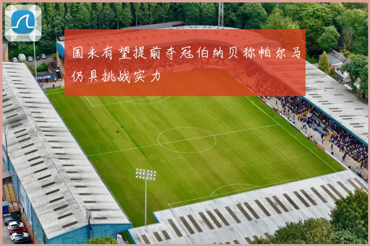 国米有望提前夺冠伯纳贝称帕尔马仍具挑战实力
