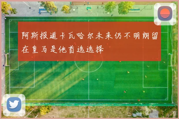 阿斯报道卡瓦哈尔未来仍不明朗留在皇马是他首选选择