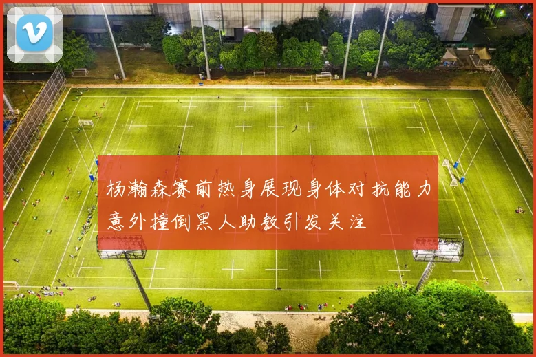 杨瀚森赛前热身展现身体对抗能力意外撞倒黑人助教引发关注