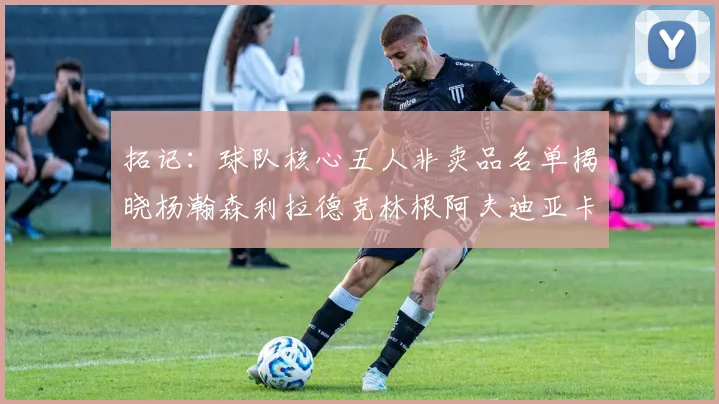拓记：球队核心五人非卖品名单揭晓杨瀚森利拉德克林根阿夫迪亚卡马拉成未来基石