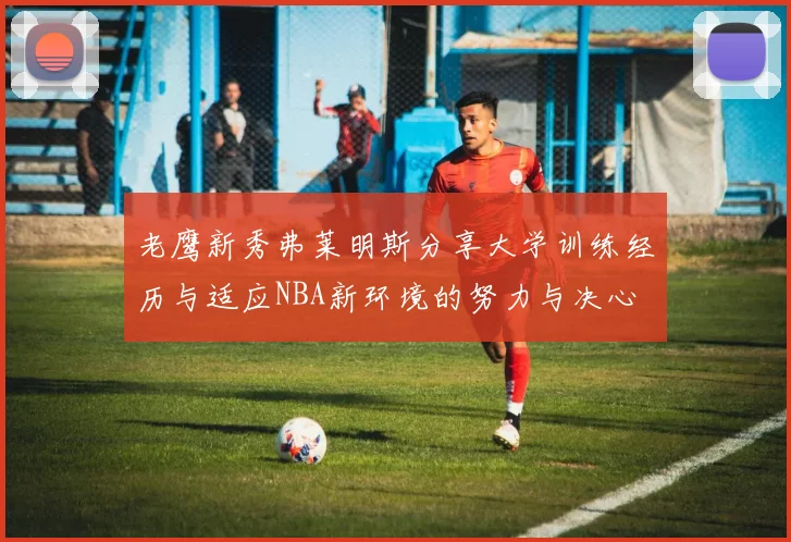 老鹰新秀弗莱明斯分享大学训练经历与适应NBA新环境的努力与决心